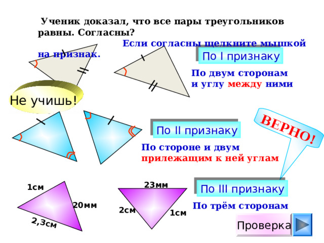 ВЕРНО! 2,3см  Ученик доказал, что все пары треугольников равны. Согласны?  Если согласны щелкните мышкой на признак. По I признаку По двум сторонам и углу между ними Не учишь! По II признаку По стороне и двум прилежащим к ней углам 23мм 1см По III признаку 20мм По трём сторонам 2см 1см Проверка 