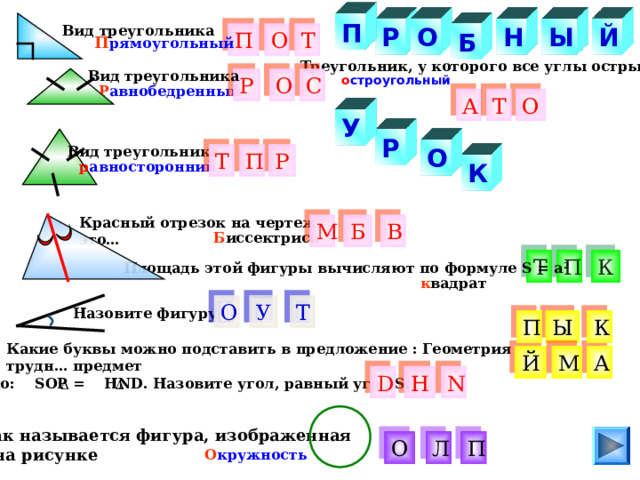 П О Н Й Вид треугольника Ы Р Т О Б П П рямоугольный Треугольник, у которого все углы острые Вид треугольника о строугольный О С Р Р авнобедренный О Т А У Р Вид треугольника О Р Т П К р авносторонний Красный отрезок на чертеже это… М В Б Б иссектриса К П Т Площадь этой фигуры вычисляют по формуле S = a 2 к вадрат Т О У Назовите фигуру обный рк П Ы К Какие буквы можно подставить в предложение : Геометрия трудн… предмет М А Й D Н N Дано: SOP = Н ND . Назовите угол, равный углу S . Как называется фигура, изображенная  на рисунке П Л О О кружность 