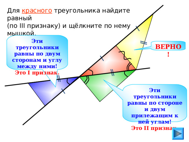 Для красного треугольника найдите равный (по III признаку) и щёлкните по нему мышкой. Эти треугольники равны по двум сторонам и углу между ними! Это I признак. ВЕРНО! Эти треугольники равны по стороне и двум прилежащим к ней углам! Это II признак. 