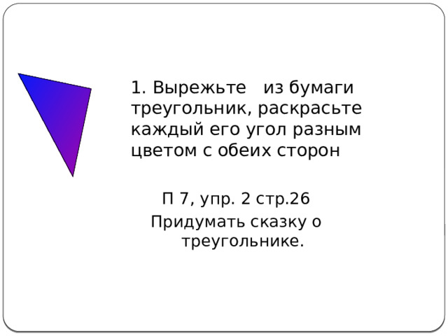 Домашнее задание 1. Вырежьте из бумаги треугольник, раскрасьте каждый его угол разным цветом с обеих сторон П 7, упр. 2 стр.26 Придумать сказку о треугольнике. 