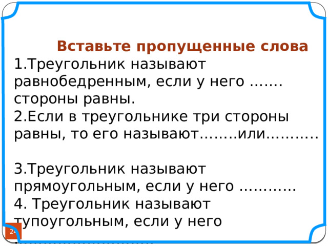    Вставьте пропущенные слова 1.Треугольник называют равнобедренным, если у него ……. стороны равны. 2.Если в треугольнике три стороны равны, то его называют……..или……….. 3.Треугольник называют прямоугольным, если у него ………… 4. Треугольник называют тупоугольным, если у него ……………………….. 5.Сумма всех углов в треугольнике равна………….  