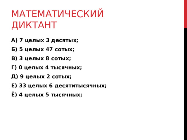 МАТЕМАТИЧЕСКИЙ ДИКТАНТ А) 7 целых 3 десятых; Б) 5 целых 47 сотых; В) 3 целых 8 сотых; Г) 0 целых 4 тысячных; Д) 9 целых 2 сотых; Е) 33 целых 6 десятитысячных; Ё) 4 целых 5 тысячных; 
