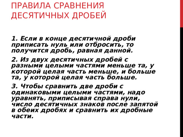  ПРАВИЛА СРАВНЕНИЯ ДЕСЯТИЧНЫХ ДРОБЕЙ   1. Если в конце десятичной дроби приписать нуль или отбросить, то получится дробь, равная данной. 2. Из двух десятичных дробей с разными целыми частями меньше та, у которой целая часть меньше, и больше та, у которой целая часть больше. 3. Чтобы сравнить две дроби с одинаковыми целыми частями, надо уравнять, приписывая справа нули, число десятичных знаков после запятой в обеих дробях и сравнить их дробные части.  
