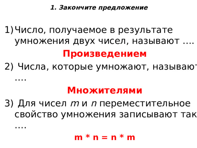 1. Закончите предложение   Число, получаемое в результате умножения двух чисел, называют …. Произведением  Числа, которые умножают, называют …. Множителями  Для чисел  m  и  n  переместительное свойство умножения записывают так: …. m * n = n * m 
