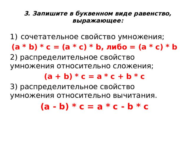 3. Запишите в буквенном виде равенство, выражающее:   сочетательное свойство умножения; (a * b) * c = (a * c) * b, либо = (a * c) * b 2) распределительное свойство умножения относительно сложения; (a + b) * c = a * c + b * c 3) распределительное свойство умножения относительно вычитания. (a - b) * c = a * c - b * c 
