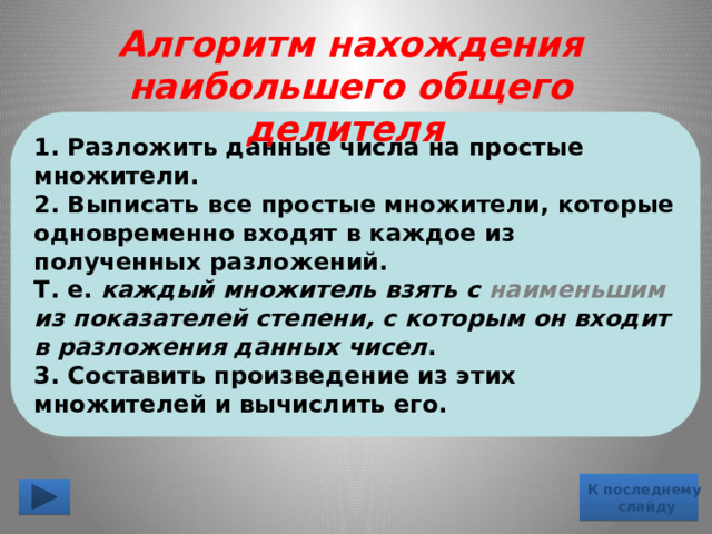 Алгоритм нахождения наибольшего общего делителя  1. Разложить данные числа на простые множители. 2. Выписать все простые множители, которые одновременно входят в каждое из полученных разложений. Т. е. каждый множитель взять с наименьшим из показателей степени, с которым он входит в разложения данных чисел . 3. Составить произведение из этих множителей и вычислить его. К последнему  слайду 