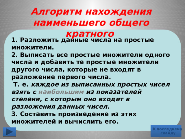 Алгоритм нахождения наименьшего общего кратного 1. Разложить данные числа на простые множители. 2. Выписать все простые множители одного числа и добавить те простые множители другого числа, которые не входят в разложение первого числа.  Т. е. каждое из выписанных простых чисел взять с наибольшим из показателей степени, с которым оно входит в разложения данных чисел . 3. Составить произведение из этих множителей и вычислить его. К последнему  слайду 