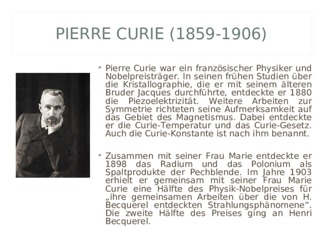 PIERRE CURIE (1859-1906) Pierre Curie war ein französischer Physiker und Nobelpreisträger. In seinen frühen Studien über die Kristallographie, die er mit seinem älteren Bruder Jacques durchführte, entdeckte er 1880 die Piezoelektrizität. Weitere Arbeiten zur Symmetrie richteten seine Aufmerksamkeit auf das Gebiet des Magnetismus. Dabei entdeckte er die Curie-Temperatur und das Curie-Gesetz. Auch die Curie-Konstante ist nach ihm benannt.  Zusammen mit seiner Frau Marie entdeckte er 1898 das Radium und das Polonium als Spaltprodukte der Pechblende. Im Jahre 1903 erhielt er gemeinsam mit seiner Frau Marie Curie eine Hälfte des Physik-Nobelpreises für „ihre gemeinsamen Arbeiten über die von H. Becquerel entdeckten Strahlungsphänomene“. Die zweite Hälfte des Preises ging an Henri Becquerel. 
