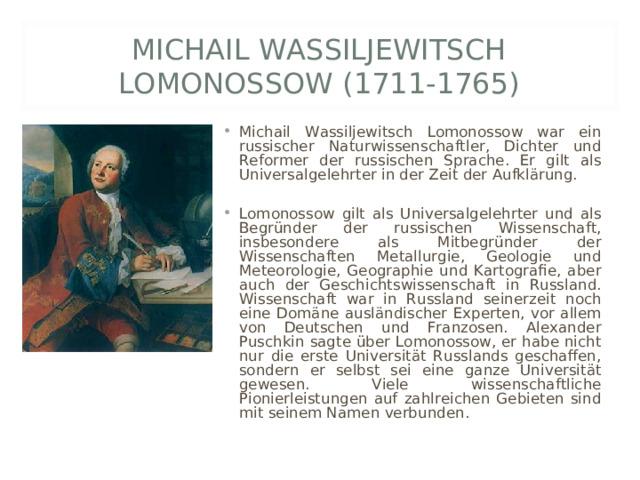 MICHAIL WASSILJEWITSCH LOMONOSSOW (1711-1765) Michail Wassiljewitsch Lomonossow war ein russischer Naturwissenschaftler, Dichter und Reformer der russischen Sprache. Er gilt als Universalgelehrter in der Zeit der Aufklärung.  Lomonossow gilt als Universalgelehrter und als Begründer der russischen Wissenschaft, insbesondere als Mitbegründer der Wissenschaften Metallurgie, Geologie und Meteorologie, Geographie und Kartografie, aber auch der Geschichtswissenschaft in Russland. Wissenschaft war in Russland seinerzeit noch eine Domäne ausländischer Experten, vor allem von Deutschen und Franzosen. Alexander Puschkin sagte über Lomonossow, er habe nicht nur die erste Universität Russlands geschaffen, sondern er selbst sei eine ganze Universität gewesen. Viele wissenschaftliche Pionierleistungen auf zahlreichen Gebieten sind mit seinem Namen verbunden. 