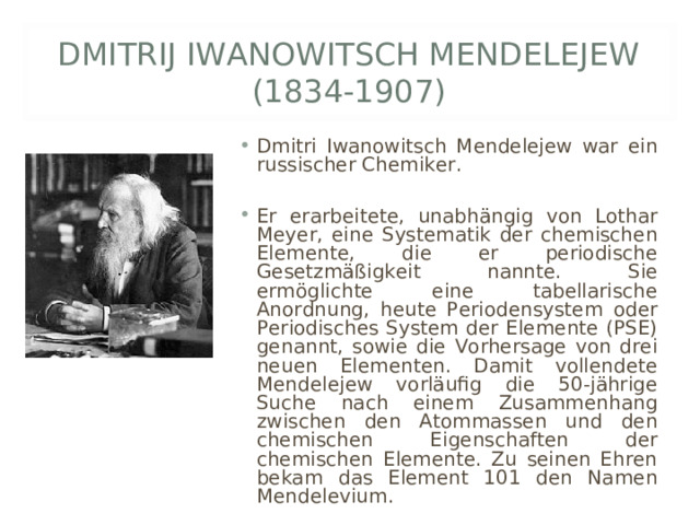 DMITRIJ IWANOWITSCH MENDELEJEW (1834-1907) Dmitri Iwanowitsch Mendelejew war ein russischer Chemiker.  Er erarbeitete, unabhängig von Lothar Meyer, eine Systematik der chemischen Elemente, die er periodische Gesetzmäßigkeit nannte. Sie ermöglichte eine tabellarische Anordnung, heute Periodensystem oder Periodisches System der Elemente (PSE) genannt, sowie die Vorhersage von drei neuen Elementen. Damit vollendete Mendelejew vorläufig die 50-jährige Suche nach einem Zusammenhang zwischen den Atommassen und den chemischen Eigenschaften der chemischen Elemente. Zu seinen Ehren bekam das Element 101 den Namen Mendelevium. 