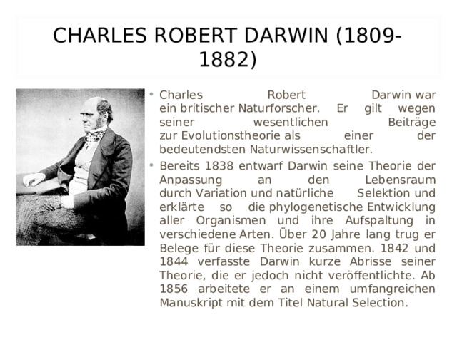 CHARLES ROBERT DARWIN (1809-1882) Charles Robert Darwin war ein britischer Naturforscher. Er gilt wegen seiner wesentlichen Beiträge zur Evolutionstheorie als einer der bedeutendsten Naturwissenschaftler. Bereits 1838 entwarf Darwin seine Theorie der Anpassung an den Lebensraum durch Variation und natürliche Selektion und erklärte so die phylogenetische Entwicklung aller Organismen und ihre Aufspaltung in verschiedene Arten. Über 20 Jahre lang trug er Belege für diese Theorie zusammen. 1842 und 1844 verfasste Darwin kurze Abrisse seiner Theorie, die er jedoch nicht veröffentlichte. Ab 1856 arbeitete er an einem umfangreichen Manuskript mit dem Titel Natural Selection. 