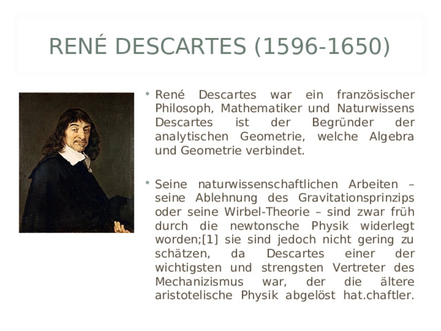 RENÉ DESCARTES (1596-1650) René Descartes war ein französischer Philosoph, Mathematiker und Naturwissens Descartes ist der Begründer der analytischen Geometrie, welche Algebra und Geometrie verbindet.  Seine naturwissenschaftlichen Arbeiten – seine Ablehnung des Gravitationsprinzips oder seine Wirbel-Theorie – sind zwar früh durch die newtonsche Physik widerlegt worden;[1] sie sind jedoch nicht gering zu schätzen, da Descartes einer der wichtigsten und strengsten Vertreter des Mechanizismus war, der die ältere aristotelische Physik abgelöst hat. chaftler.   