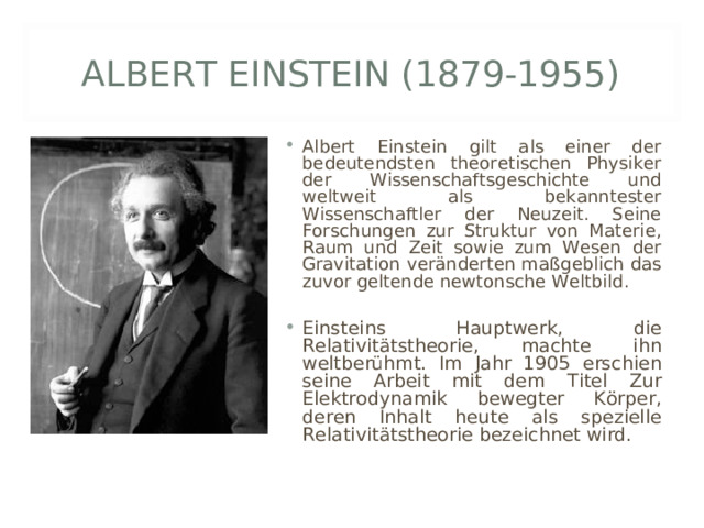 ALBERT EINSTEIN (1879-1955) Albert Einstein gilt als einer der bedeutendsten theoretischen Physiker der Wissenschaftsgeschichte und weltweit als bekanntester Wissenschaftler der Neuzeit. Seine Forschungen zur Struktur von Materie, Raum und Zeit sowie zum Wesen der Gravitation veränderten maßgeblich das zuvor geltende newtonsche Weltbild.  Einsteins Hauptwerk, die Relativitätstheorie, machte ihn weltberühmt. Im Jahr 1905 erschien seine Arbeit mit dem Titel Zur Elektrodynamik bewegter Körper, deren Inhalt heute als spezielle Relativitätstheorie bezeichnet wird. 
