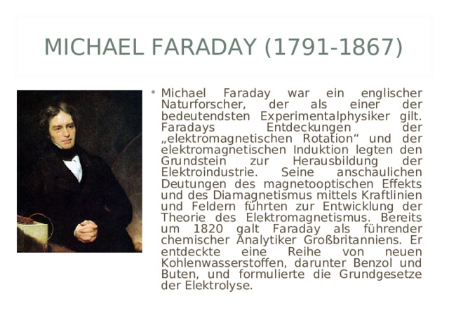 MICHAEL FARADAY (1791-1867) Michael Faraday war ein englischer Naturforscher, der als einer der bedeutendsten Experimentalphysiker gilt. Faradays Entdeckungen der „elektromagnetischen Rotation“ und der elektromagnetischen Induktion legten den Grundstein zur Herausbildung der Elektroindustrie. Seine anschaulichen Deutungen des magnetooptischen Effekts und des Diamagnetismus mittels Kraftlinien und Feldern führten zur Entwicklung der Theorie des Elektromagnetismus. Bereits um 1820 galt Faraday als führender chemischer Analytiker Großbritanniens. Er entdeckte eine Reihe von neuen Kohlenwasserstoffen, darunter Benzol und Buten, und formulierte die Grundgesetze der Elektrolyse. 