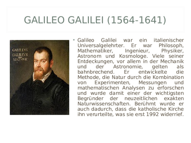 GALILEO GALILEI (1564-1641) Galileo Galilei war ein italienischer Universalgelehrter. Er war Philosoph, Mathematiker, Ingenieur, Physiker, Astronom und Kosmologe. Viele seiner Entdeckungen, vor allem in der Mechanik und der Astronomie, gelten als bahnbrechend. Er entwickelte die Methode, die Natur durch die Kombination von Experimenten, Messungen und mathematischen Analysen zu erforschen und wurde damit einer der wichtigsten Begründer der neuzeitlichen exakten Naturwissenschaften. Berühmt wurde er auch dadurch, dass die katholische Kirche ihn verurteilte, was sie erst 1992 widerrief. 