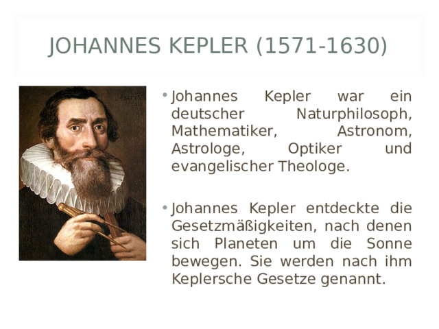 JOHANNES KEPLER (1571-1630) Johannes Kepler war ein deutscher Naturphilosoph, Mathematiker, Astronom, Astrologe, Optiker und evangelischer Theologe.  Johannes Kepler entdeckte die Gesetzmäßigkeiten, nach denen sich Planeten um die Sonne bewegen. Sie werden nach ihm Keplersche Gesetze genannt. 