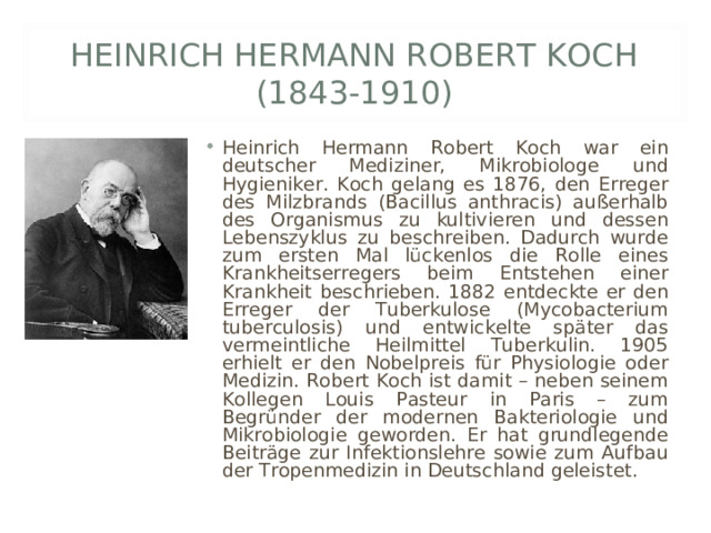 HEINRICH HERMANN ROBERT KOCH (1843-1910) Heinrich Hermann Robert Koch war ein deutscher Mediziner, Mikrobiologe und Hygieniker. Koch gelang es 1876, den Erreger des Milzbrands (Bacillus anthracis) außerhalb des Organismus zu kultivieren und dessen Lebenszyklus zu beschreiben. Dadurch wurde zum ersten Mal lückenlos die Rolle eines Krankheitserregers beim Entstehen einer Krankheit beschrieben. 1882 entdeckte er den Erreger der Tuberkulose (Mycobacterium tuberculosis) und entwickelte später das vermeintliche Heilmittel Tuberkulin. 1905 erhielt er den Nobelpreis für Physiologie oder Medizin. Robert Koch ist damit – neben seinem Kollegen Louis Pasteur in Paris – zum Begründer der modernen Bakteriologie und Mikrobiologie geworden. Er hat grundlegende Beiträge zur Infektionslehre sowie zum Aufbau der Tropenmedizin in Deutschland geleistet.  