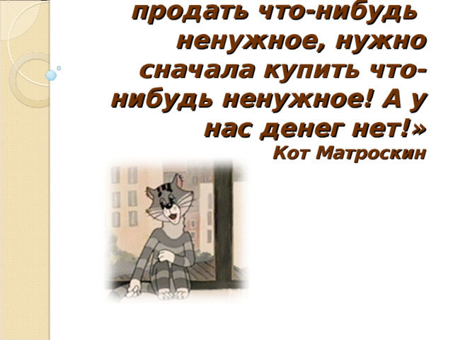 «Для того чтобы продать что-нибудь ненужное, нужно сначала купить что-нибудь ненужное! А у нас денег нет!»  Кот Матроскин 