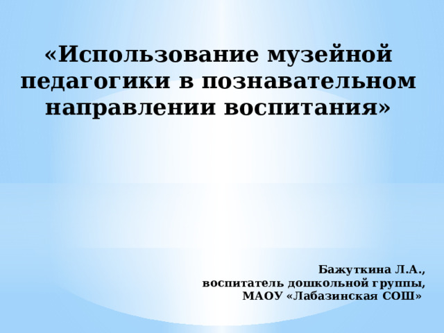 «Использование музейной педагогики в познавательном направлении воспитания»           Бажуткина Л.А., воспитатель дошкольной группы, МАОУ «Лабазинская СОШ» 