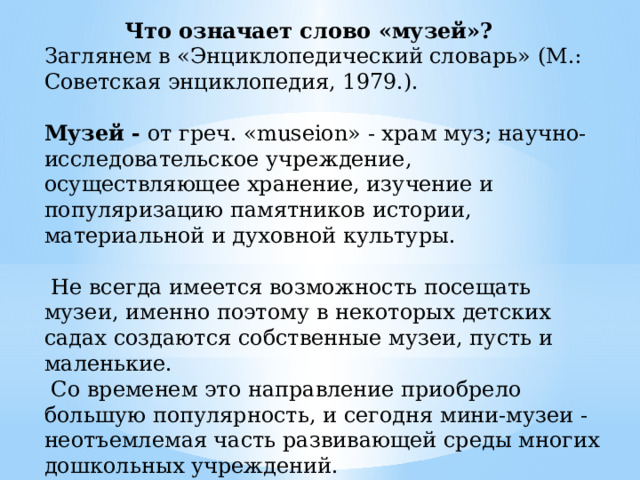 Что означает слово «музей»? Заглянем в «Энциклопедический словарь» (М.: Советская энциклопедия, 1979.).  Музей - от греч. «museion» - храм муз; научно-исследовательское учреждение, осуществляющее хранение, изучение и популяризацию памятников истории, материальной и духовной культуры.  Не всегда имеется возможность посещать музеи, именно поэтому в некоторых детских садах создаются собственные музеи, пусть и маленькие.  Со временем это направление приобрело большую популярность, и сегодня мини-музеи - неотъемлемая часть развивающей среды многих дошкольных учреждений. 