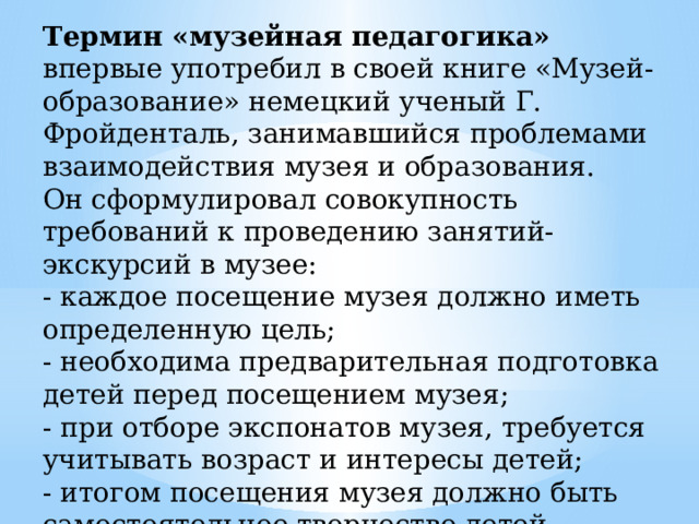 Термин «музейная педагогика» впервые употребил в своей книге «Музей-образование» немецкий ученый Г. Фройденталь, занимавшийся проблемами взаимодействия музея и образования. Он сформулировал совокупность требований к проведению занятий-экскурсий в музее: - каждое посещение музея должно иметь определенную цель; - необходима предварительная подготовка детей перед посещением музея; - при отборе экспонатов музея, требуется учитывать возраст и интересы детей; - итогом посещения музея должно быть самостоятельное творчество детей – рисунок, сочинение рассказа и пр. 