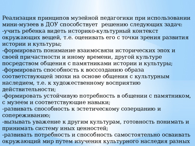 Реализация принципов музейной педагогики при использовании мини-музеев в ДОУ способствует решению следующих задач: -учить ребенка видеть историко-культурный контекст окружающих вещей, т.е. оценивать его с точки зрения развития истории и культуры; -формировать понимание взаимосвязи исторических эпох и своей причастности и иному времени, другой культуре посредством общения с памятниками истории и культуры; -формировать способность к воссозданию образа соответствующей эпохи на основе общения с культурным наследием, т.е. к художественному восприятию действительности; -формировать устойчивую потребность в общении с памятником, с музеем и соответствующие навыки; -развивать способность к эстетическому созерцанию и сопереживанию; -вызывать уважение к другим культурам, готовность понимать и принимать систему иных ценностей; -развивать потребность и способность самостоятельно осваивать окружающий мир путем изучения культурного наследия разных эпох и народов. 