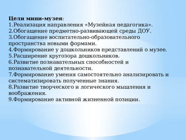 Цели мини-музея : 1.Реализация направления «Музейная педагогика». 2.Обогащение предметно-развивающей среды ДОУ. 3.Обогащение воспитательно-образовательного пространства новыми формами. 4.Формирование у дошкольников представлений о музее. 5.Расширение кругозора дошкольников. 6.Развитие познавательных способностей и познавательной деятельности. 7.Формирование умения самостоятельно анализировать и систематизировать полученные знания. 8.Развитие творческого и логического мышления и воображения. 9.Формирование активной жизненной позиции. 