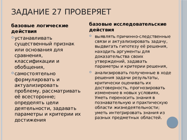 Задание 27 проверяет базовые исследовательские действия выявлять причинно-следственные связи и актуализировать задачу, выдвигать гипотезу её решения, находить аргументы для доказательства своих утверждений, задавать параметры и критерии решения, анализировать полученные в ходе решения задачи результаты, критически оценивать их достоверность, прогнозировать изменение в новых условиях, Уметь переносить знания в познавательную и практическую области жизнедеятельности; уметь интегрировать знания из разных предметных областей. базовые логические действия устанавливать существенный признак или основания для сравнения, классификации и обобщения, самостоятельно формулировать и актуализировать проблему, рассматривать её всесторонне; определять цели деятельности, задавать параметры и критерии их достижения 