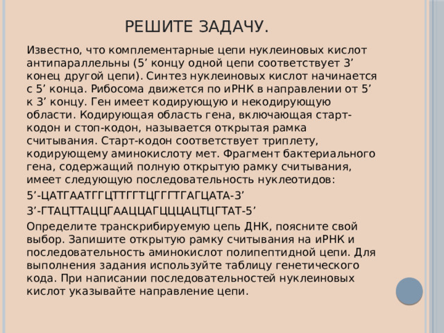 Решите задачу. Известно, что комплементарные цепи нуклеиновых кислот антипараллельны (5’ концу одной цепи соответствует 3’ конец другой цепи). Синтез нуклеиновых кислот начинается с 5’ конца. Рибосома движется по иРНК в направлении от 5’ к 3’ концу. Ген имеет кодирующую и некодирующую области. Кодирующая область гена, включающая старт-кодон и стоп-кодон, называется открытая рамка считывания. Старт-кодон соответствует триплету, кодирующему аминокислоту мет. Фрагмент бактериального гена, содержащий полную открытую рамку считывания, имеет следующую последовательность нуклеотидов: 5’-ЦАТГААТГГЦТТГГТЦГГГТГАГЦАТА-3’ 3’-ГТАЦТТАЦЦГААЦЦАГЦЦЦАЦТЦГТАТ-5’ Определите транскрибируемую цепь ДНК, поясните свой выбор. Запишите открытую рамку считывания на иРНК и последовательность аминокислот полипептидной цепи. Для выполнения задания используйте таблицу генетического кода. При написании последовательностей нуклеиновых кислот указывайте направление цепи. 
