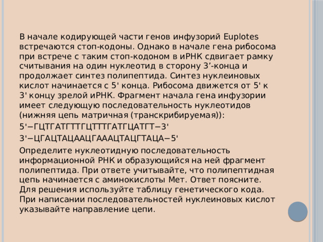 В начале кодирующей части генов инфузорий Euplotes встречаются стоп-кодоны. Однако в начале гена рибосома при встрече с таким стоп-кодоном в иРНК сдвигает рамку считывания на один нуклеотид в сторону 3’-конца и продолжает синтез полипептида. Синтез нуклеиновых кислот начинается с 5' конца. Рибосома движется от 5' к 3' концу зрелой иРНК. Фрагмент начала гена инфузории имеет следующую последовательность нуклеотидов (нижняя цепь матричная (транскрибируемая)): 5'−ГЦТГАТГТТГЦТТТГАТГЦАТГТ−3' 3'−ЦГАЦТАЦААЦГАААЦТАЦГТАЦА−5' Определите нуклеотидную последовательность информационной РНК и образующийся на ней фрагмент полипептида. При ответе учитывайте, что полипептидная цепь начинается с аминокислоты Мет. Ответ поясните. Для решения используйте таблицу генетического кода. При написании последовательностей нуклеиновых кислот указывайте направление цепи. 