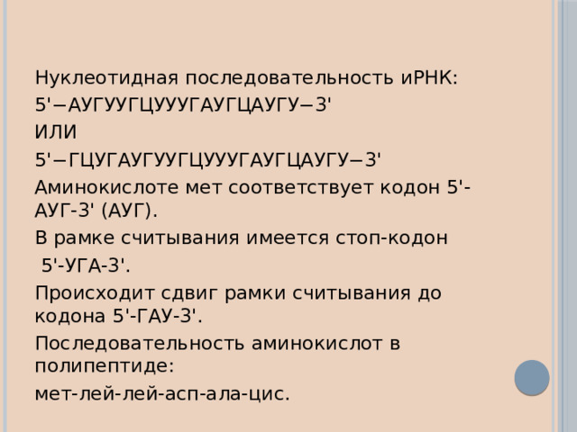 Нуклеотидная последовательность иРНК: 5'−АУГУУГЦУУУГАУГЦАУГУ−3' ИЛИ 5'−ГЦУГАУГУУГЦУУУГАУГЦАУГУ−3' Аминокислоте мет соответствует кодон 5'-АУГ-3' (АУГ). В рамке считывания имеется стоп-кодон  5'-УГА-3'. Происходит сдвиг рамки считывания до кодона 5'-ГАУ-3'. Последовательность аминокислот в полипептиде: мет-лей-лей-асп-ала-цис. 