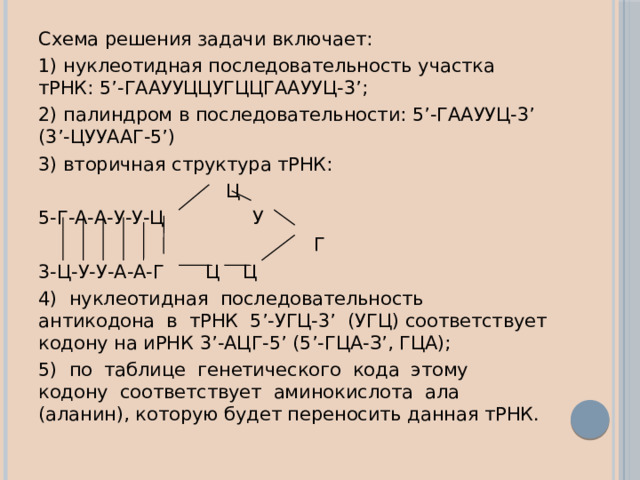 Схема решения задачи включает: 1) нуклеотидная последовательность участка тРНК: 5’-ГААУУЦЦУГЦЦГААУУЦ-3’; 2) палиндром в последовательности: 5’-ГААУУЦ-3’ (3’-ЦУУААГ-5’) 3) вторичная структура тРНК:  Ц 5-Г-А-А-У-У-Ц У  Г 3-Ц-У-У-А-А-Г Ц Ц 4) нуклеотидная последовательность антикодона в тРНК 5’-УГЦ-3’ (УГЦ) соответствует кодону на иРНК 3’-АЦГ-5’ (5’-ГЦА-З’, ГЦА); 5) по таблице генетического кода этому кодону соответствует аминокислота ала (аланин), которую будет переносить данная тРНК. 