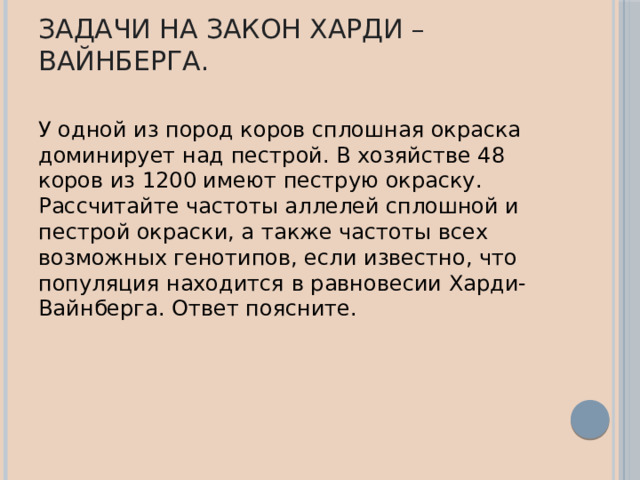 Задачи на закон Харди – Вайнберга. У одной из пород коров сплошная окраска доминирует над пестрой. В хозяйстве 48 коров из 1200 имеют пеструю окраску. Рассчитайте частоты аллелей сплошной и пестрой окраски, а также частоты всех возможных генотипов, если известно, что популяция находится в равновесии Харди-Вайнберга. Ответ поясните. 