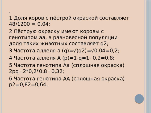 . 1 Доля коров с пёстрой окраской составляет 48/1200 = 0,04; 2 Пёструю окраску имеют коровы с генотипом аа, в равновесной популяции доля таких животных составляет q2; 3 Частота аллеля а (q)=√(q2)=√0,04=0,2; 4 Частота аллеля А (р)=1-q=1- 0,2=0,8; 5 Частота генотипа Аа (сплошная окраска) 2рq=2*0,2*0,8=0,32; 6 Частота генотипа АA (сплошная окраска) р2=0,82=0,64. 
