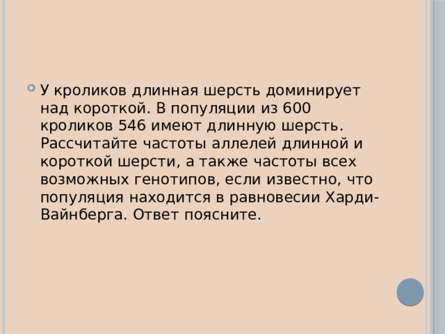 У кроликов длинная шерсть доминирует над короткой. В популяции из 600 кроликов 546 имеют длинную шерсть. Рассчитайте частоты аллелей длинной и короткой шерсти, а также частоты всех возможных генотипов, если известно, что популяция находится в равновесии Харди-Вайнберга. Ответ поясните. 