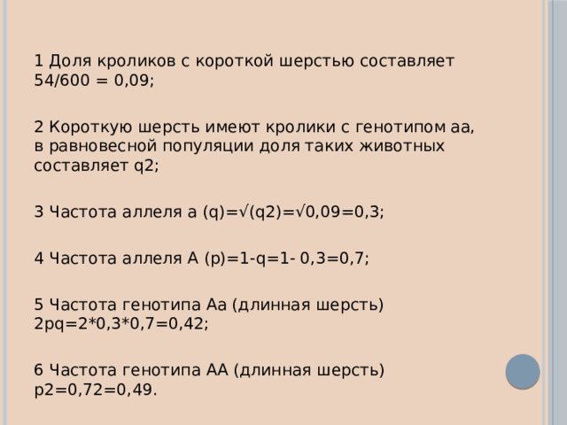 1 Доля кроликов с короткой шерстью составляет 54/600 = 0,09; 2 Короткую шерсть имеют кролики с генотипом аа, в равновесной популяции доля таких животных составляет q2; 3 Частота аллеля а (q)=√(q2)=√0,09=0,3; 4 Частота аллеля А (р)=1-q=1- 0,3=0,7; 5 Частота генотипа Аа (длинная шерсть) 2рq=2*0,3*0,7=0,42; 6 Частота генотипа АA (длинная шерсть) р2=0,72=0,49. 