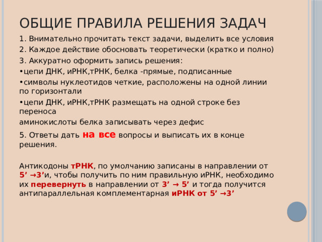 Общие правила решения задач 1. Внимательно прочитать текст задачи, выделить все условия 2. Каждое действие обосновать теоретически (кратко и полно) 3. Аккуратно оформить запись решения: • цепи ДНК, иРНК,тРНК, белка -прямые, подписанные • символы нуклеотидов четкие, расположены на одной линии по горизонтали • цепи ДНК, иРНК,тРНК размещать на одной строке без переноса аминокислоты белка записывать через дефис 5. Ответы дать на все вопросы и выписать их в конце решения. Антикодоны тРНК , по умолчанию записаны в направлении от 5’ →3’ и, чтобы получить по ним правильную иРНК, необходимо их перевернуть в направлении от 3’ → 5’ и тогда получится антипараллельная комплементарная иРНК от 5’ →3’ 