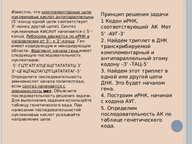 Известно, что комплементарные цепи нуклеиновых кислот антипараллельны (5’–концу одной цепи соответствует 3’–конец другой цепи). Синтез нуклеиновых кислот начинается с 5’–конца. Рибосома движется по иРНК в направлении от 5’– к 3’–концу . Ген имеет кодирующую и некодирующую области. Фрагмент начала гена имеет следующую последовательность нуклеотидов:  5’–ГЦТГАТГАТЦГАЦГТАТАТАТЦ–3’ 3’–ЦГАЦТАЦТАГЦТГЦАТАТАТАГ–5’ Определите последовательность аминокислот начала полипептида, если синтез начинается с аминокислоты мет . Объясните последовательность решения задачи. Для выполнения задания используйте таблицу генетического кода. При написании последовательностей нуклеиновых кислот указывайте направление цепи. . Принцип решения задачи 1 Кодон иРНК, соответствующий АК Мет 5’ -АУГ-3’ 2. Найдем триплет в ДНК транскрибируемой комплементарный и антипараллельный этому кодону –3’ -ТАЦ-5’ 3. Найдем этот триплет в одной или другой цепи ДНК. Это будет началом гена. 4. Построим иРНК, начиная с кодона АУГ. 5. Определим последовательность АК по таблице генетического кода. 
