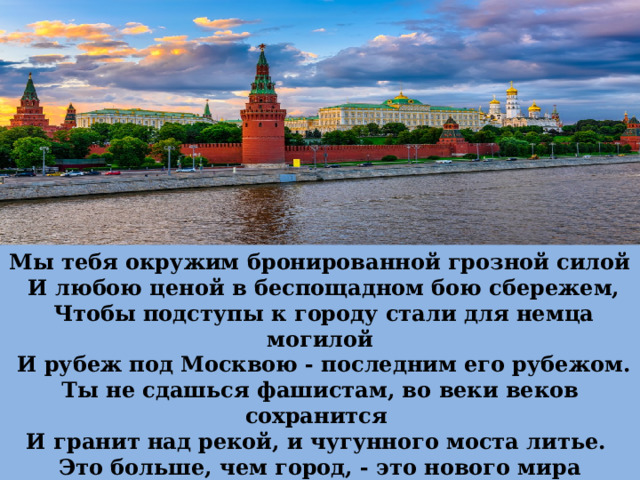 Мы тебя окружим бронированной грозной силой  И любою ценой в беспощадном бою сбережем,  Чтобы подступы к городу стали для немца могилой  И рубеж под Москвою - последним его рубежом. Ты не сдашься фашистам, во веки веков сохранится И гранит над рекой, и чугунного моста литье. Это больше, чем город, - это нового мира столица,  Это - свет, это - жизнь, это - сердце твое и мое.   М.Матусовский   