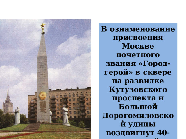 В ознаменование присвоения Москве почетного звания «Город-герой» в сквере на развилке Кутузовского проспекта и Большой Дорогомиловской улицы воздвигнут 40-метровый обелиск. 