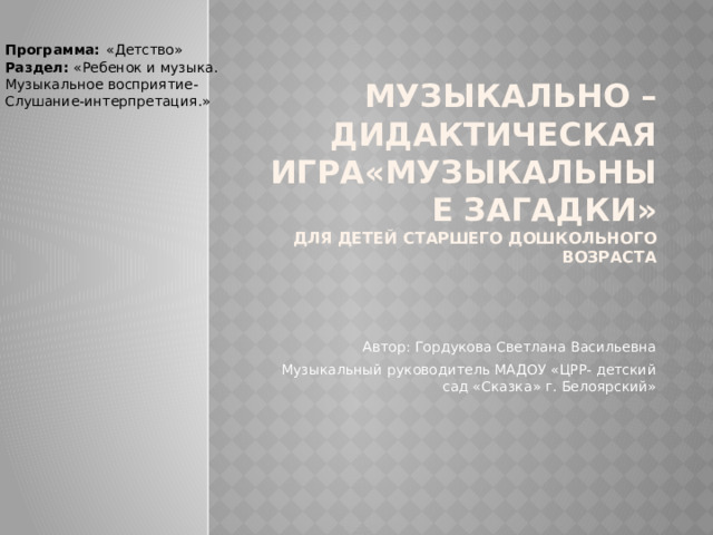 Программа:  «Детство» Раздел: «Ребенок и музыка. Музыкальное восприятие- Слушание-интерпретация.» Музыкально – дидактическая игра«Музыкальные загадки»  для детей старшего дошкольного возраста Автор: Гордукова Светлана Васильевна Музыкальный руководитель МАДОУ «ЦРР- детский сад «Сказка» г. Белоярский» 