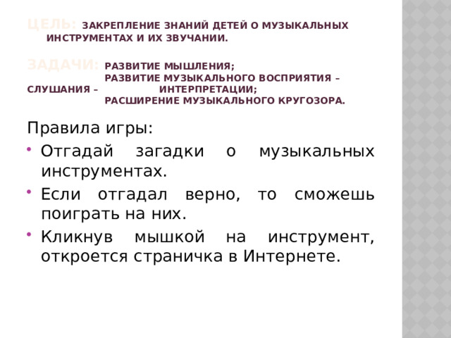 Цель: закрепление знаний детей о музыкальных инструментах и их звучании.   Задачи: развитие мышления;  развитие музыкального восприятия – слушания – интерпретации;  расширение музыкального кругозора. Правила игры: Отгадай загадки о музыкальных инструментах. Если отгадал верно, то сможешь поиграть на них. Кликнув мышкой на инструмент, откроется страничка в Интернете. 