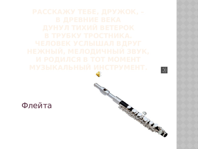 Расскажу тебе, дружок, –  В древние века  Дунул тихий ветерок  В трубку тростника.  Человек услышал вдруг  Нежный, мелодичный звук,  И родился в тот момент  Музыкальный инструмент.   Флейта 