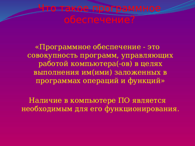 Что такое программное обеспечение?   «Программное обеспечение - это совокупность программ, управляющих работой компьютера(-ов) в целях выполнения им(ими) заложенных в программах операций и функций» Наличие в компьютере ПО является необходимым для его функционирования. 