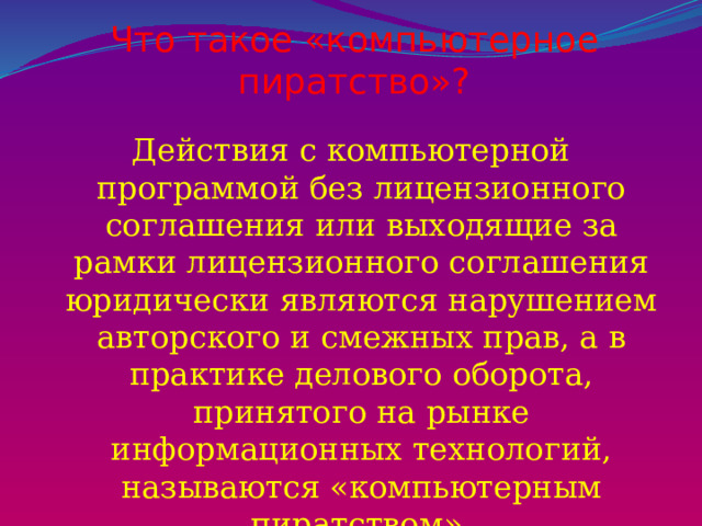 Что такое «компьютерное пиратство»?   Действия с компьютерной программой без лицензионного соглашения или выходящие за рамки лицензионного соглашения юридически являются нарушением авторского и смежных прав, а в практике делового оборота, принятого на рынке информационных технологий, называются «компьютерным пиратством». 