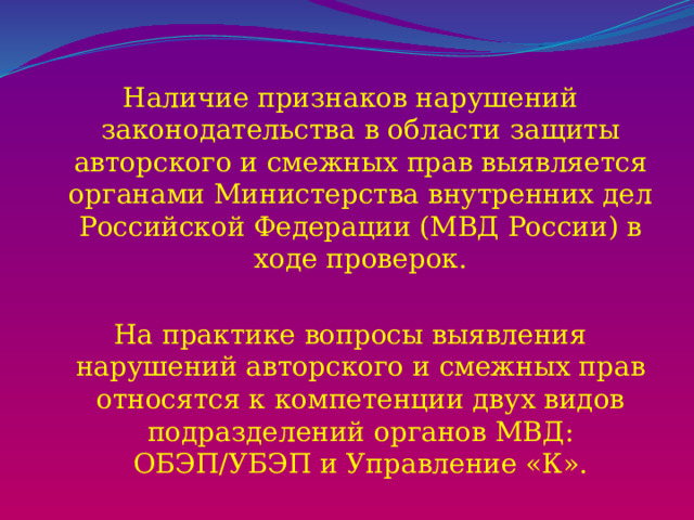 Наличие признаков нарушений законодательства в области защиты авторского и смежных прав выявляется органами Министерства внутренних дел Российской Федерации (МВД России) в ходе проверок. На практике вопросы выявления нарушений авторского и смежных прав относятся к компетенции двух видов подразделений органов МВД: ОБЭП/УБЭП и Управление «К». 