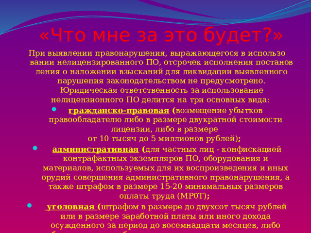 «Что мне за это будет?»   При выявлении правонарушения, выражающегося в использо­вании нелицензированного ПО, отсрочек исполнения постанов­ления о наложении взысканий для ликвидации выявленного нарушения законодательством не предусмотрено. Юридическая ответственность за использование нелицензионного ПО делится на три основных вида: гражданско-правовая ( возмещение убытков правообладателю либо в размере двукратной стоимости лицензии, либо в размере  от 10 тысяч до 5 миллионов рублей) ;  административная ( для частных лиц - конфискацией контрафактных экземпляров ПО, оборудования и материалов, используемых для их воспроизведения и иных орудий совершения административного правонарушения, а также штрафом в размере 15-20 минимальных размеров оплаты труда (MP0T) ;  уголовная ( штрафом в размере до двухсот тысяч рублей или в размере заработной платы или иного дохода осужденного за период до восемнадцати месяцев, либо обязательными работами на срок от ста восьмидесяти до двухсот сорока часов, либо лишением свободы на срок до двух лет...) . 