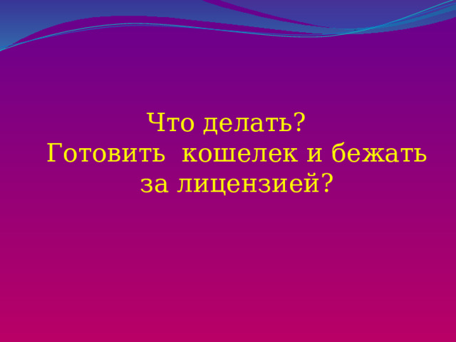 Что делать?  Готовить кошелек и бежать за лицензией? 