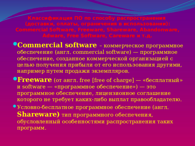 Классификация ПО по способу распространения  (доставки, оплаты, ограничения в использовании): Commercial Software, Freeware, Shareware, Abandonware, Adware, Free Software, Careware и т.д. Сommercial software – коммерческое программное обеспечение (англ. commercial software) — программное обеспечение, созданное коммерческой организацией с целью получения прибыли от его использования другими, например путем продажи экземпляров. Freeware (от англ. free [free of charge] — «бесплатный» и software — «программное обеспечение») — это программное обеспечение, лицензионное соглашение которого не требует каких-либо выплат правообладателю. Условно-бесплатное программное обеспечение (англ. Shareware) тип программного обеспечения, обусловленный особенностями распространения таких программ. 
