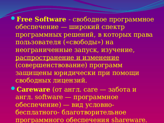 Free Software - свободное программное обеспечение — широкий спектр программных решений, в которых права пользователя («свободы») на неограниченные запуск, изучение, распространение и изменение (совершенствование) программ защищены юридически при помощи свободных лицензий. Careware (от англ. care — забота и англ. software — программное обеспечение) — вид условно-бесплатного- благотворительное программного обеспечения shareware. Автор данного вида ПО требует, чтобы оплата за него шла на благотворительность. 